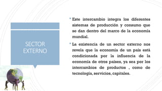 SECTOR
EXTERNO
 Este intercambio integra los diferentes
sistemas de producción y consumo que
se dan dentro del marco de la economía
mundial.
 La existencia de un sector externo nos
revela que la economía de un país está
condicionada por la influencia de la
economía de otros países, ya sea por los
intercambios de productos , como de
tecnología, servicios, capitales.
 