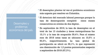 Desempleoy
problemas
económicosdelpaís.
 El desempleo plantea tal vez el problema económico
más urgente por resolver en Colombia.
 El deterioro del mercado laboral preocupa porque la
tasa de desocupación completó cinco meses
consecutivos en niveles de dos dígitos .
 En septiembre de 2019, la tasa de desempleo en el
total de las 13 ciudades y áreas metropolitanas fue
10,1% y la tasa de ocupación 59,4%. Para el mismo
mes de 2018 estas tasas se ubicaron en 10,5% y
60,3%, respectivamente. La tasa global de
participación se ubicó en 66,1%, lo que representó
una disminución de 1,2 puntos porcentuales respecto
a septiembre de 2018 (67,3%).
 