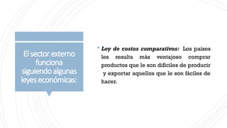 Elsectorexterno
funciona
siguiendoalgunas
leyeseconómicas:
 Ley de costos comparativos: Los países
les resulta más ventajoso comprar
productos que le son difíciles de producir
y exportar aquellos que le son fáciles de
hacer.
 