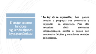 Elsectorexterno
funciona
siguiendoalgunas
leyeseconómicas:
 La ley de la expansión: Los países
tienden a propagar sus economías y
expandir su desarrollo. Para ello
necesitan abrir mercados
internacionales, sujetar a países con
economías débiles y establecer ventajas
comerciales.
 