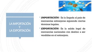 LAIMPORTACIÓN
Y
LAEXPORTACIÓN
 IMPORTACIÓN: Es la llegada al país de
mercancías extranjeras siguiendo ciertos
términos legales.
 EXPORTACIÓN: Es la salida legal de
mercancías nacionales con destino a ser
vendidas en el extranjero.
 