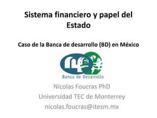 Sistema financiero y papel del
Estado
Caso de la Banca de desarrollo (BD) en México
Nicolas Foucras PhD
Universidad TEC de Monterrey
nicolas.foucras@itesm.mx
 
