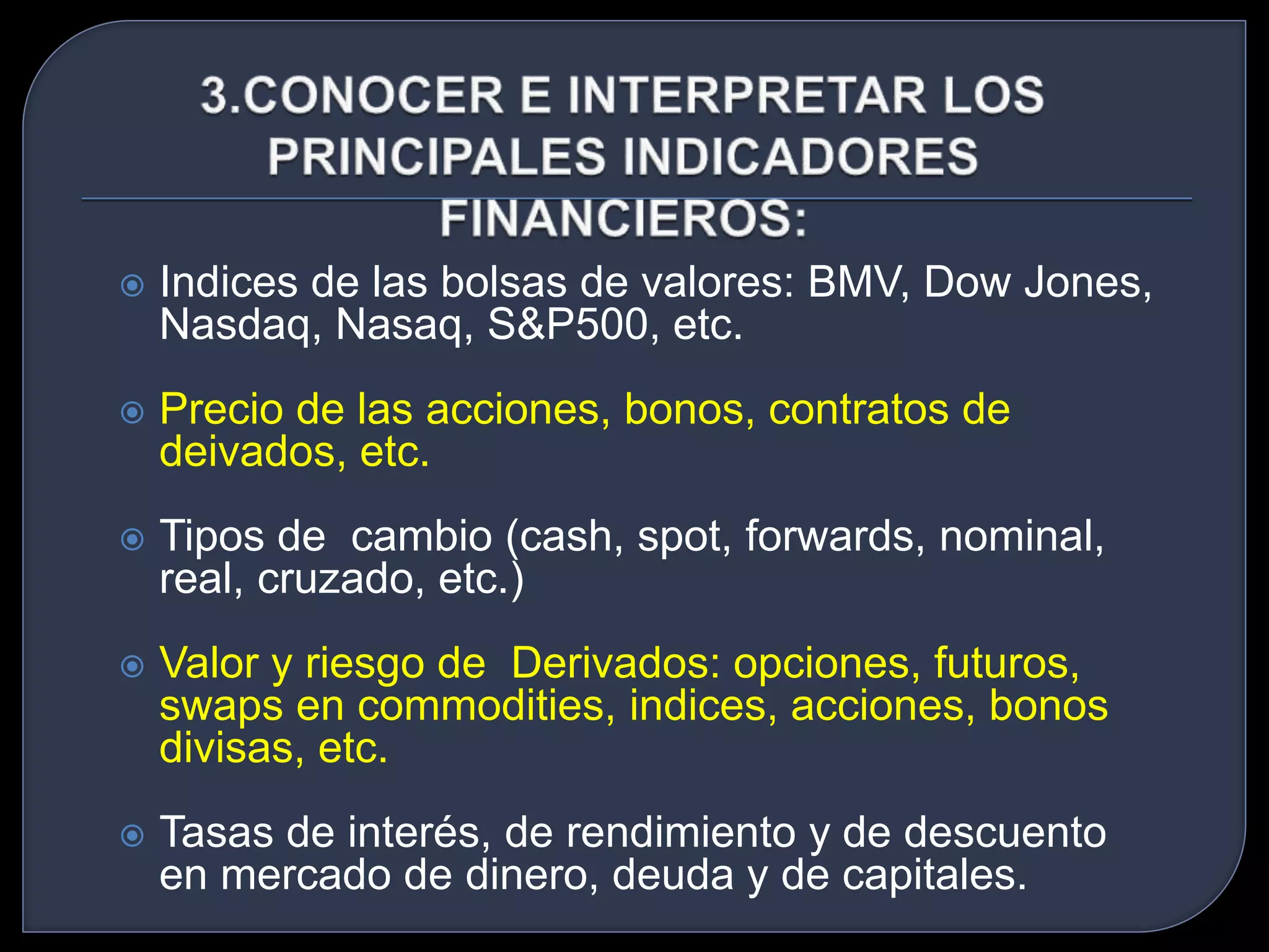  Indices de las bolsas de valores: BMV, Dow Jones, 
Nasdaq, Nasaq, S&P500, etc. 
 Precio de las acciones, bonos, contratos de 
deivados, etc. 
 Tipos de cambio (cash, spot, forwards, nominal, 
real, cruzado, etc.) 
 Valor y riesgo de Derivados: opciones, futuros, 
swaps en commodities, indices, acciones, bonos 
divisas, etc. 
 Tasas de interés, de rendimiento y de descuento 
en mercado de dinero, deuda y de capitales. 
 