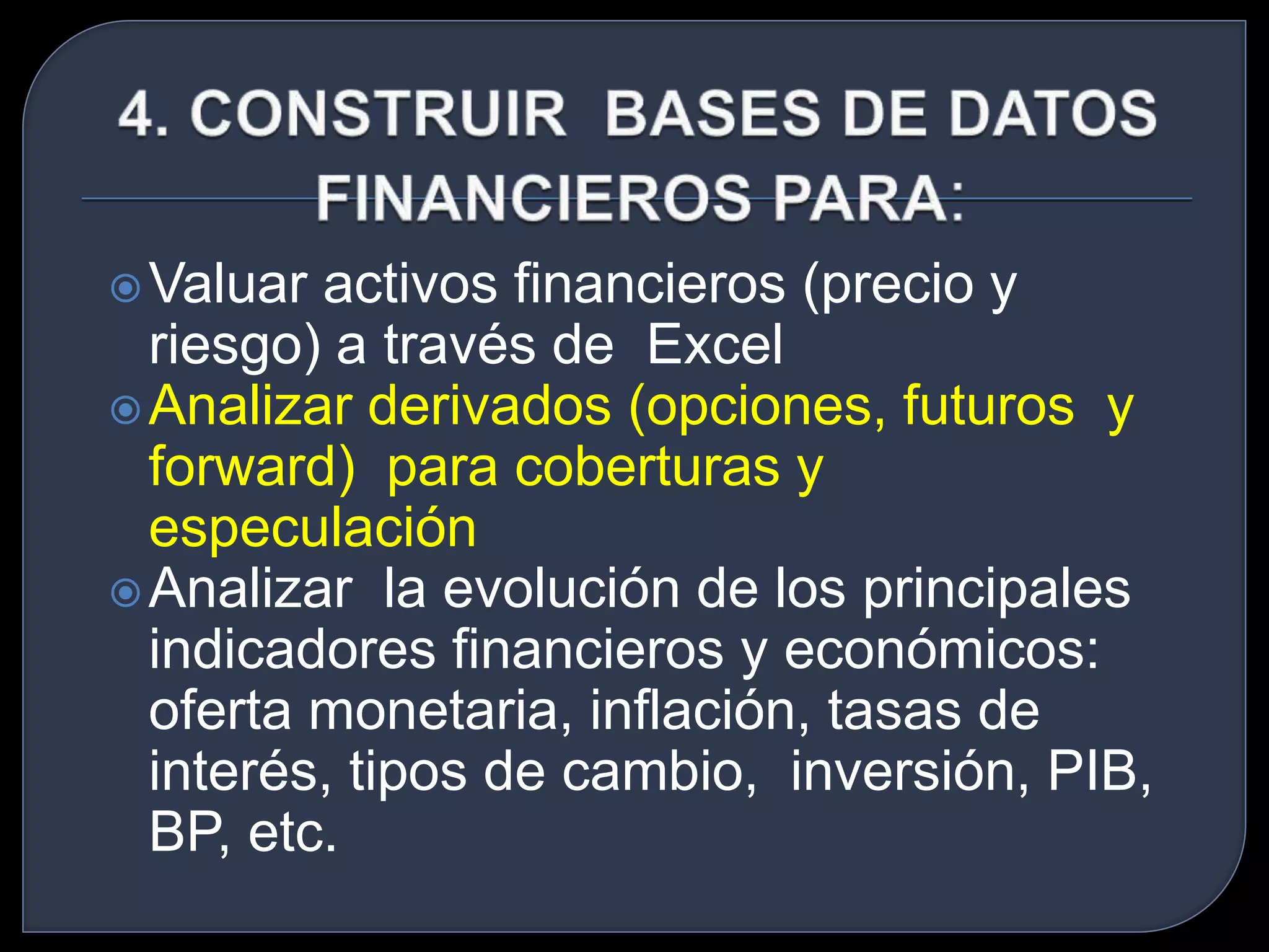 Valuar activos financieros (precio y 
riesgo) a través de Excel 
Analizar derivados (opciones, futuros y 
forward) para coberturas y 
especulación 
Analizar la evolución de los principales 
indicadores financieros y económicos: 
oferta monetaria, inflación, tasas de 
interés, tipos de cambio, inversión, PIB, 
BP, etc. 
 
