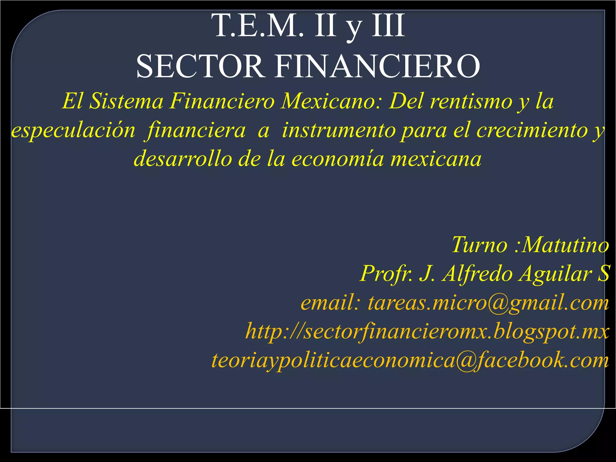 T.E.M. II y III 
SECTOR FINANCIERO 
El Sistema Financiero Mexicano: Del rentismo y la 
especulación financiera a instrumento para el crecimiento y 
desarrollo de la economía mexicana 
Turno :Matutino 
Profr. J. Alfredo Aguilar S 
email: tareas.micro@gmail.com 
http://sectorfinancieromx.blogspot.mx 
teoriaypoliticaeconomica@facebook.com 
 