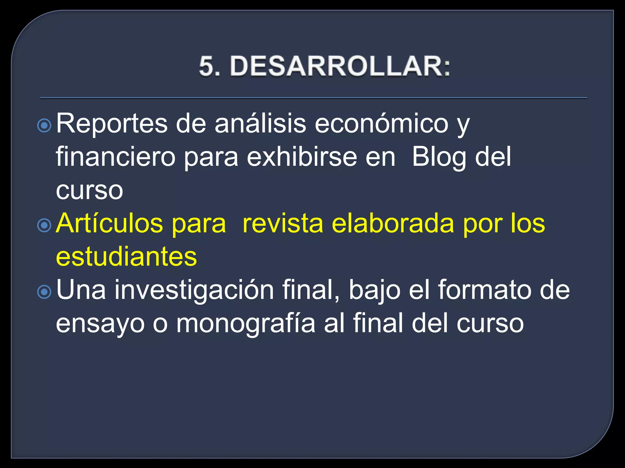 Reportes de análisis económico y 
financiero para exhibirse en Blog del 
curso 
Artículos para revista elaborada por los 
estudiantes 
Una investigación final, bajo el formato de 
ensayo o monografía al final del curso 
 