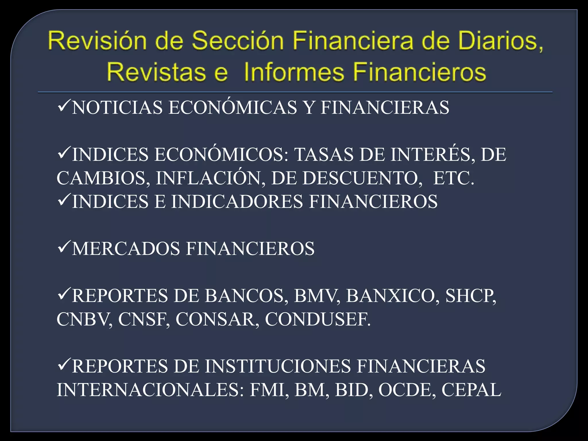 NOTICIAS ECONÓMICAS Y FINANCIERAS 
INDICES ECONÓMICOS: TASAS DE INTERÉS, DE 
CAMBIOS, INFLACIÓN, DE DESCUENTO, ETC. 
INDICES E INDICADORES FINANCIEROS 
MERCADOS FINANCIEROS 
REPORTES DE BANCOS, BMV, BANXICO, SHCP, 
CNBV, CNSF, CONSAR, CONDUSEF. 
REPORTES DE INSTITUCIONES FINANCIERAS 
INTERNACIONALES: FMI, BM, BID, OCDE, CEPAL 
 