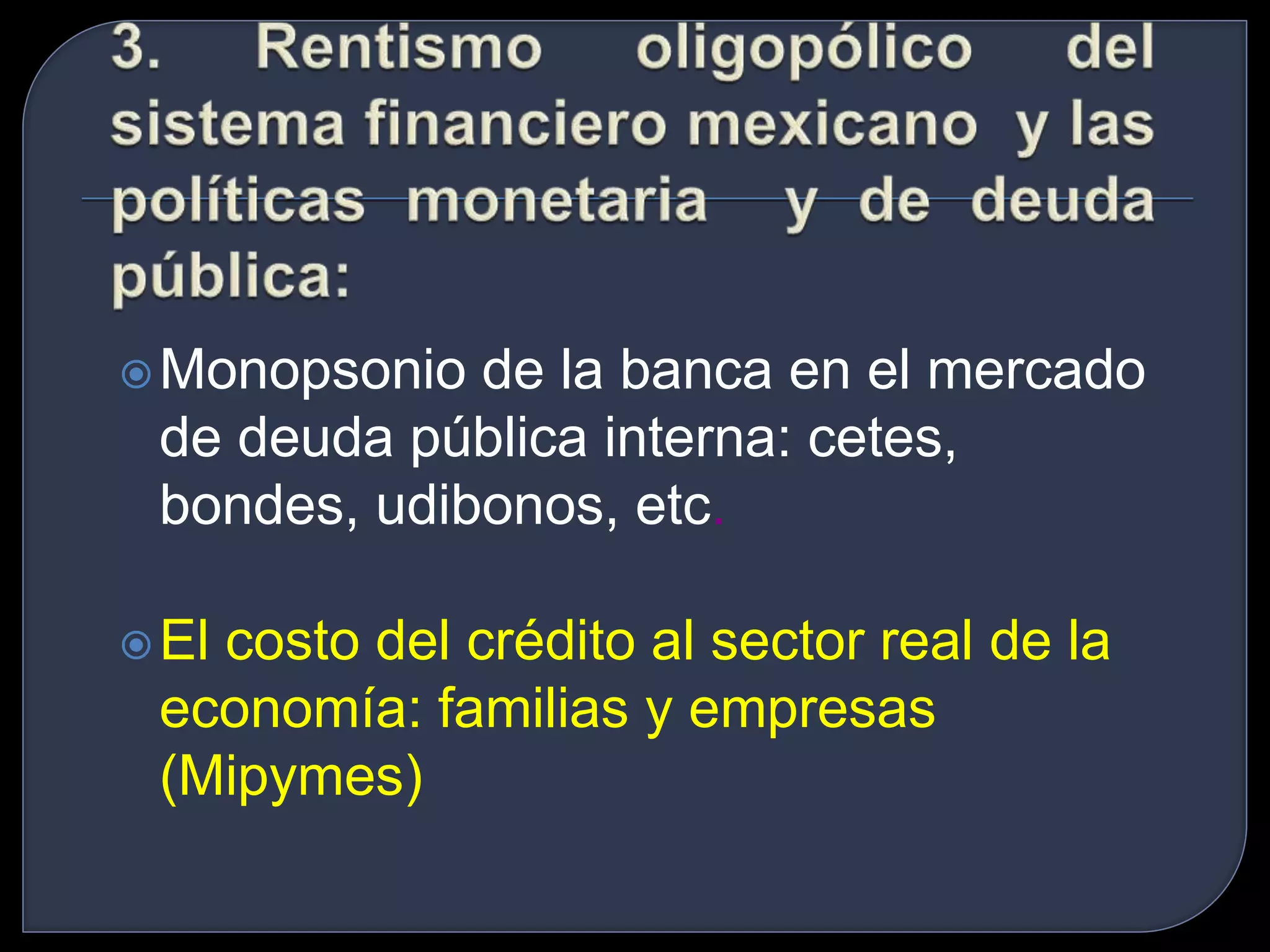 Monopsonio de la banca en el mercado 
de deuda pública interna: cetes, 
bondes, udibonos, etc. 
El costo del crédito al sector real de la 
economía: familias y empresas 
(Mipymes) 
 