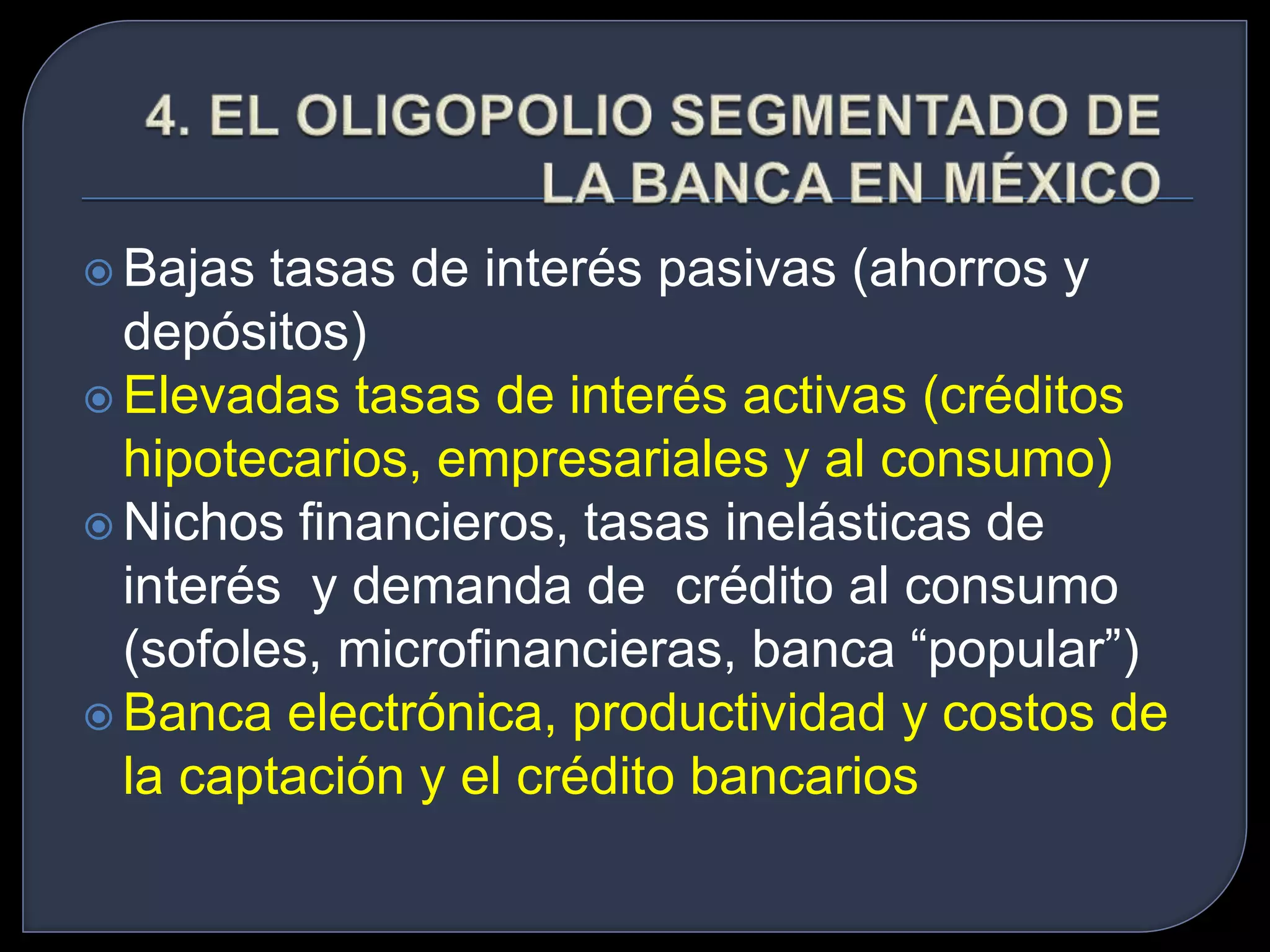  Bajas tasas de interés pasivas (ahorros y 
depósitos) 
 Elevadas tasas de interés activas (créditos 
hipotecarios, empresariales y al consumo) 
 Nichos financieros, tasas inelásticas de 
interés y demanda de crédito al consumo 
(sofoles, microfinancieras, banca “popular”) 
 Banca electrónica, productividad y costos de 
la captación y el crédito bancarios 
 