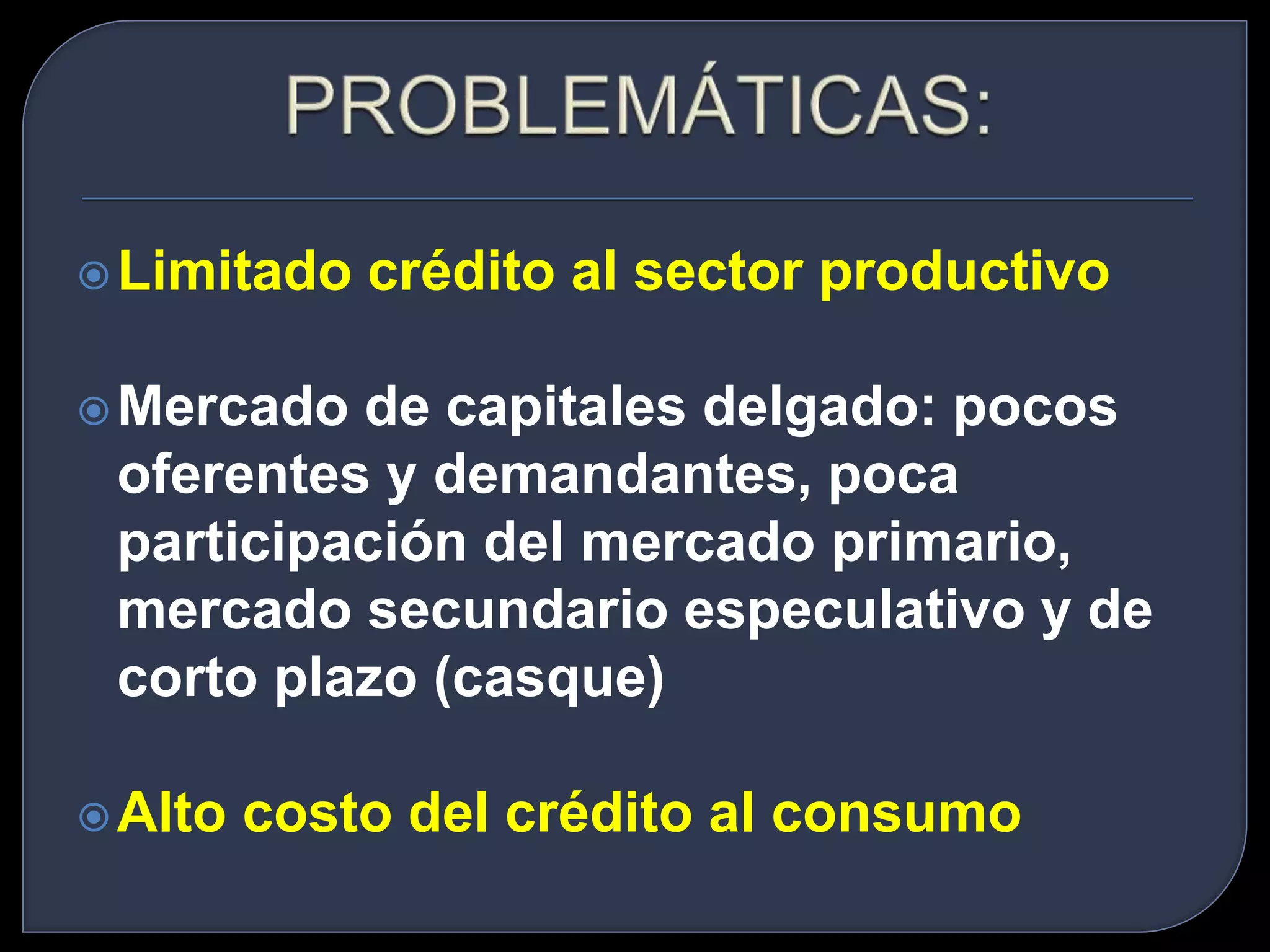 Limitado crédito al sector productivo 
Mercado de capitales delgado: pocos 
oferentes y demandantes, poca 
participación del mercado primario, 
mercado secundario especulativo y de 
corto plazo (casque) 
Alto costo del crédito al consumo 
 