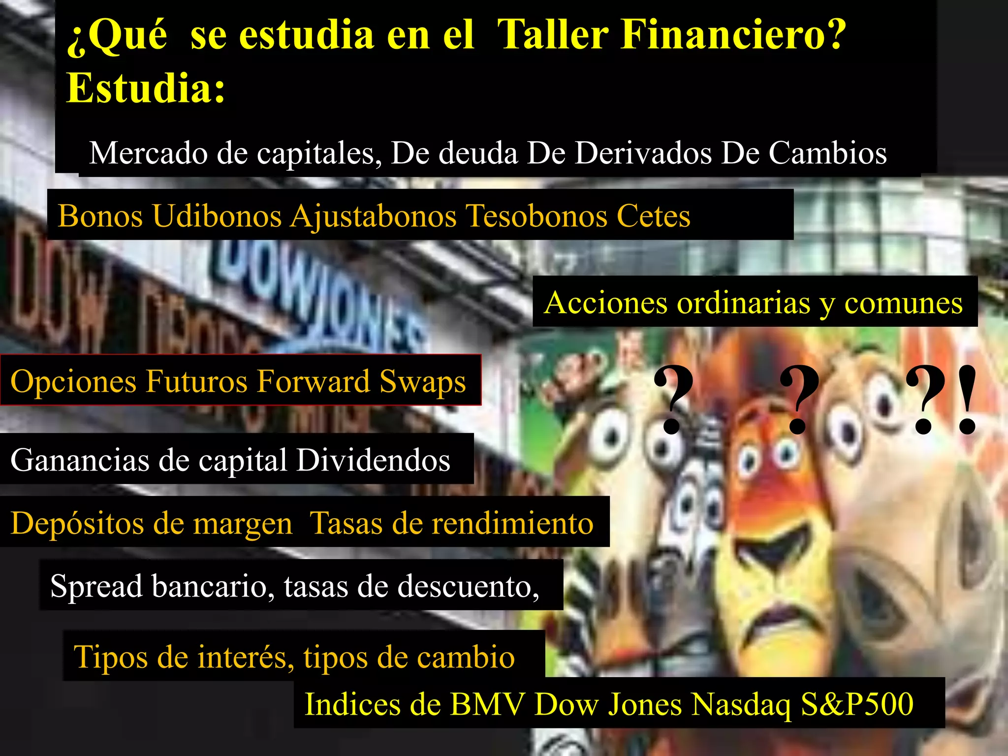 ¿Qué se estudia en el Taller Financiero? 
Estudia: 
Mercado de capitales, De deuda De Derivados De Cambios 
Bonos Udibonos Ajustabonos Tesobonos Cetes 
Acciones ordinarias y comunes 
Opciones Futuros Forward Swaps 
Ganancias de capital Dividendos 
Depósitos de margen Tasas de rendimiento 
Spread bancario, tasas de descuento, 
Tipos de interés, tipos de cambio 
? ? ?! 
Indices de BMV Dow Jones Nasdaq S&P500 
 