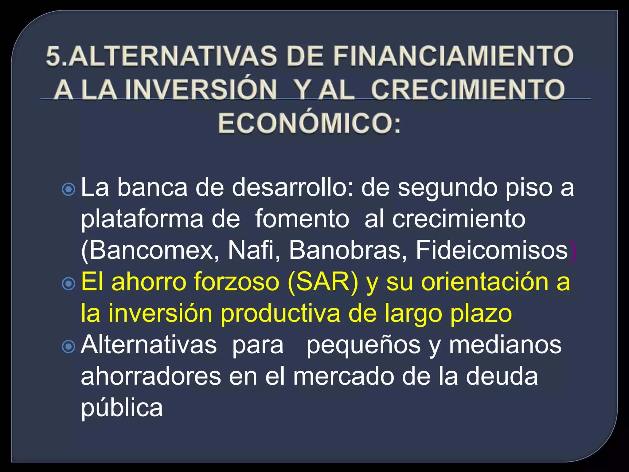  La banca de desarrollo: de segundo piso a 
plataforma de fomento al crecimiento 
(Bancomex, Nafi, Banobras, Fideicomisos) 
 El ahorro forzoso (SAR) y su orientación a 
la inversión productiva de largo plazo 
 Alternativas para pequeños y medianos 
ahorradores en el mercado de la deuda 
pública 
 