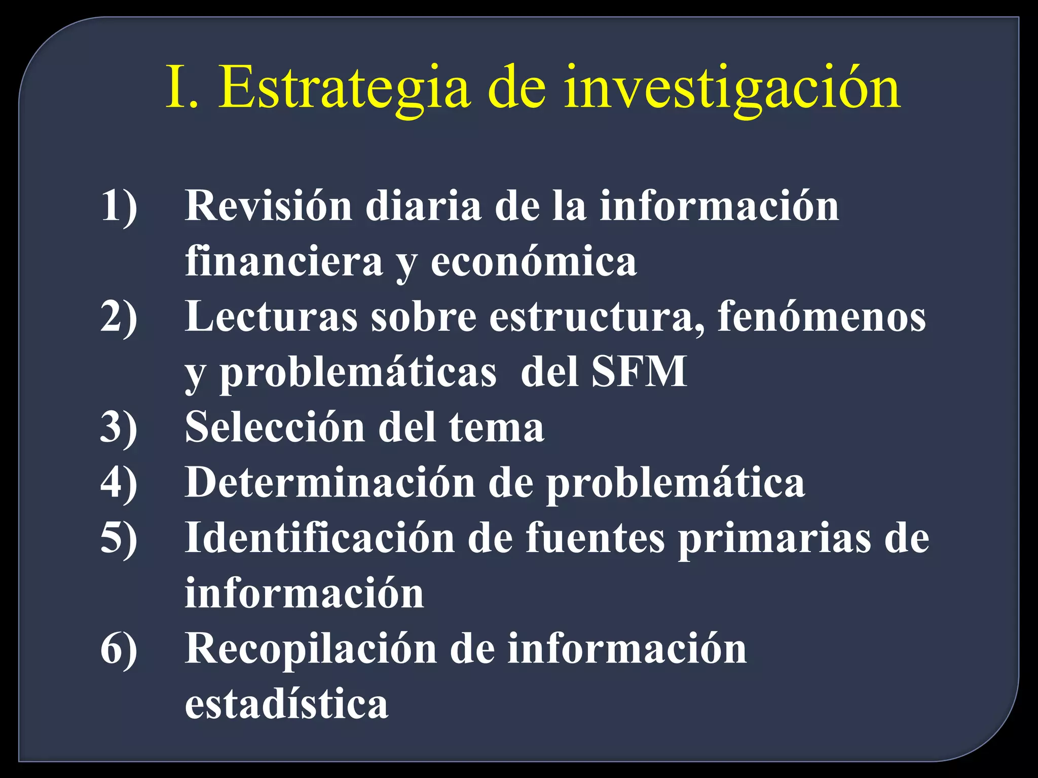 I. Estrategia de investigación 
1) Revisión diaria de la información 
financiera y económica 
2) Lecturas sobre estructura, fenómenos 
y problemáticas del SFM 
3) Selección del tema 
4) Determinación de problemática 
5) Identificación de fuentes primarias de 
información 
6) Recopilación de información 
estadística 
 