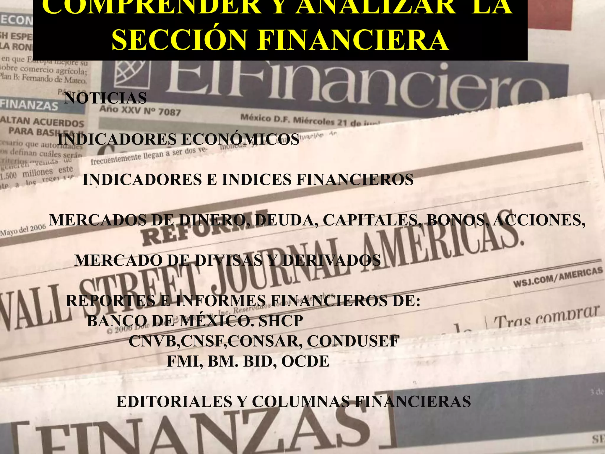 COMPRENDER Y ANALIZAR LA 
SECCIÓN FINANCIERA 
NOTICIAS 
INDICADORES ECONÓMICOS 
INDICADORES E INDICES FINANCIEROS 
MERCADOS DE DINERO, DEUDA, CAPITALES, BONOS, ACCIONES, 
MERCADO DE DIVISAS Y DERIVADOS 
REPORTES E INFORMES FINANCIEROS DE: 
BANCO DE MÉXICO. SHCP 
CNVB,CNSF,CONSAR, CONDUSEF 
FMI, BM. BID, OCDE 
EDITORIALES Y COLUMNAS FINANCIERAS 
 