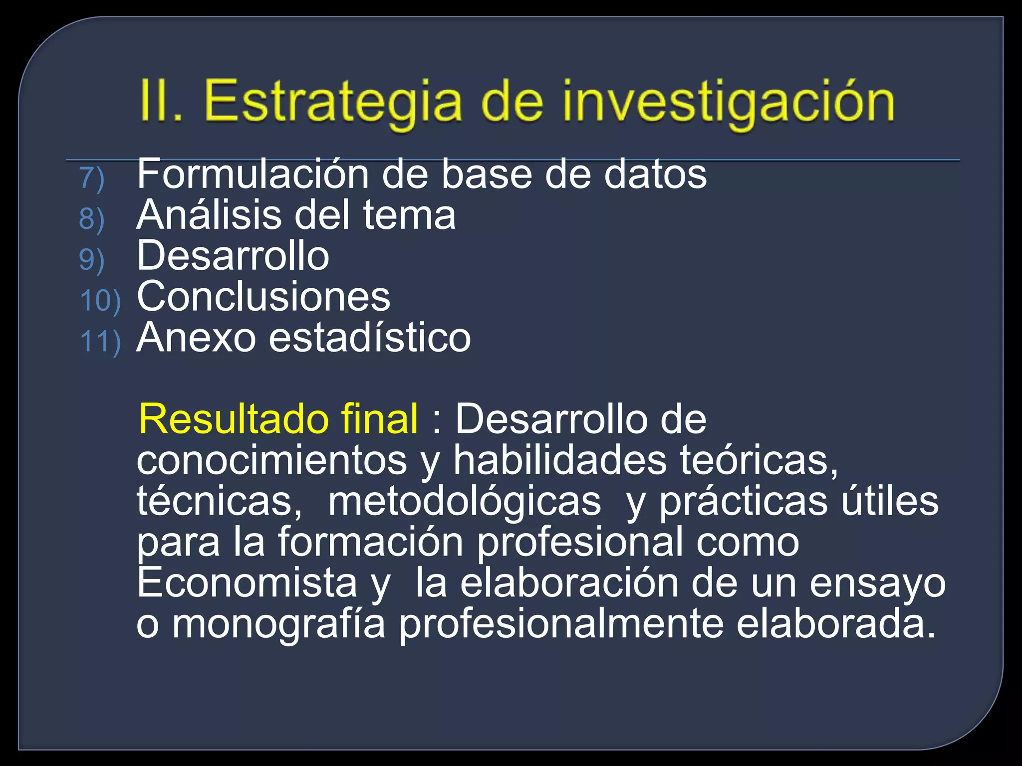 7) Formulación de base de datos 
8) Análisis del tema 
9) Desarrollo 
10) Conclusiones 
11) Anexo estadístico 
Resultado final : Desarrollo de 
conocimientos y habilidades teóricas, 
técnicas, metodológicas y prácticas útiles 
para la formación profesional como 
Economista y la elaboración de un ensayo 
o monografía profesionalmente elaborada. 
 