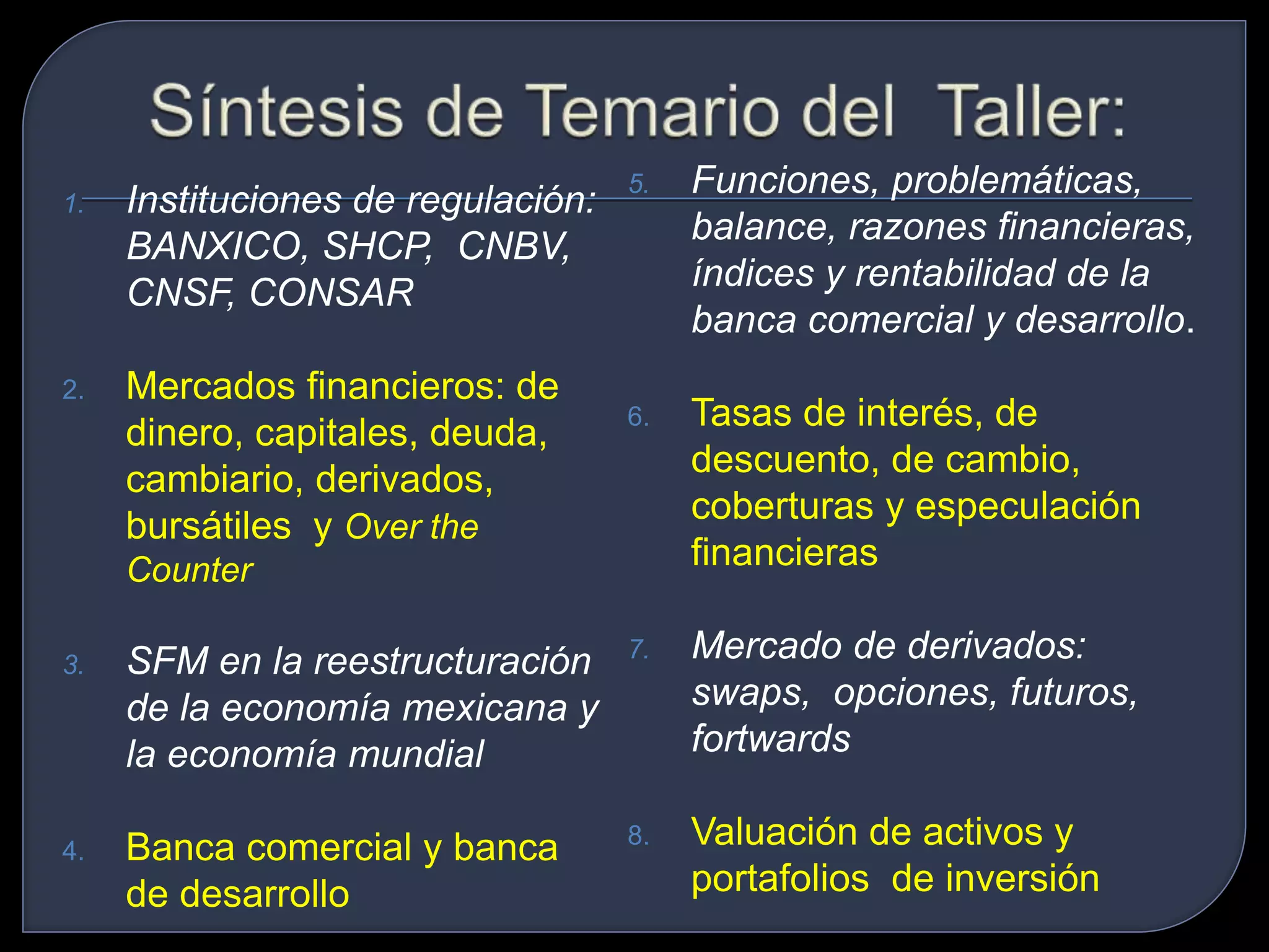 1. Instituciones de regulación: 
BANXICO, SHCP, CNBV, 
CNSF, CONSAR 
2. Mercados financieros: de 
dinero, capitales, deuda, 
cambiario, derivados, 
bursátiles y Over the 
Counter 
3. SFM en la reestructuración 
de la economía mexicana y 
la economía mundial 
4. Banca comercial y banca 
de desarrollo 
5. Funciones, problemáticas, 
balance, razones financieras, 
índices y rentabilidad de la 
banca comercial y desarrollo. 
6. Tasas de interés, de 
descuento, de cambio, 
coberturas y especulación 
financieras 
7. Mercado de derivados: 
swaps, opciones, futuros, 
fortwards 
8. Valuación de activos y 
portafolios de inversión 
 