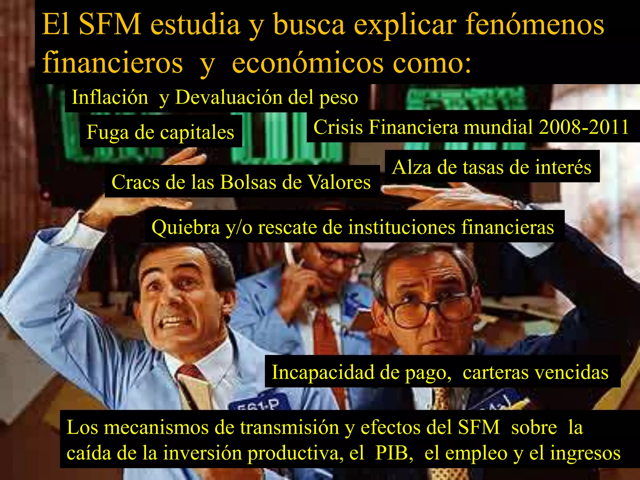 El SFM estudia y busca explicar fenómenos 
financieros y económicos como: 
Inflación y Devaluación del peso 
Fuga de capitales 
Crisis Financiera mundial 2008-2011 
Cracs de las Bolsas de Valores 
Alza de tasas de interés 
Quiebra y/o rescate de instituciones financieras 
Incapacidad de pago, carteras vencidas 
Los mecanismos de transmisión y efectos del SFM sobre la 
caída de la inversión productiva, el PIB, el empleo y el ingresos 
 
