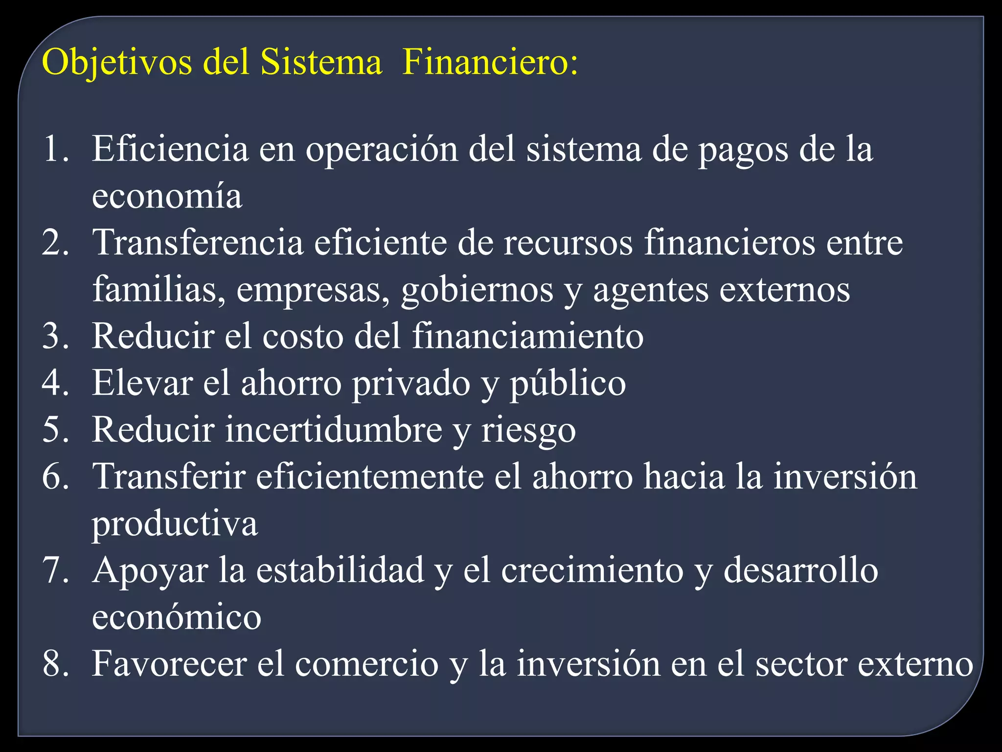 Objetivos del Sistema Financiero: 
1. Eficiencia en operación del sistema de pagos de la 
economía 
2. Transferencia eficiente de recursos financieros entre 
familias, empresas, gobiernos y agentes externos 
3. Reducir el costo del financiamiento 
4. Elevar el ahorro privado y público 
5. Reducir incertidumbre y riesgo 
6. Transferir eficientemente el ahorro hacia la inversión 
productiva 
7. Apoyar la estabilidad y el crecimiento y desarrollo 
económico 
8. Favorecer el comercio y la inversión en el sector externo 
 