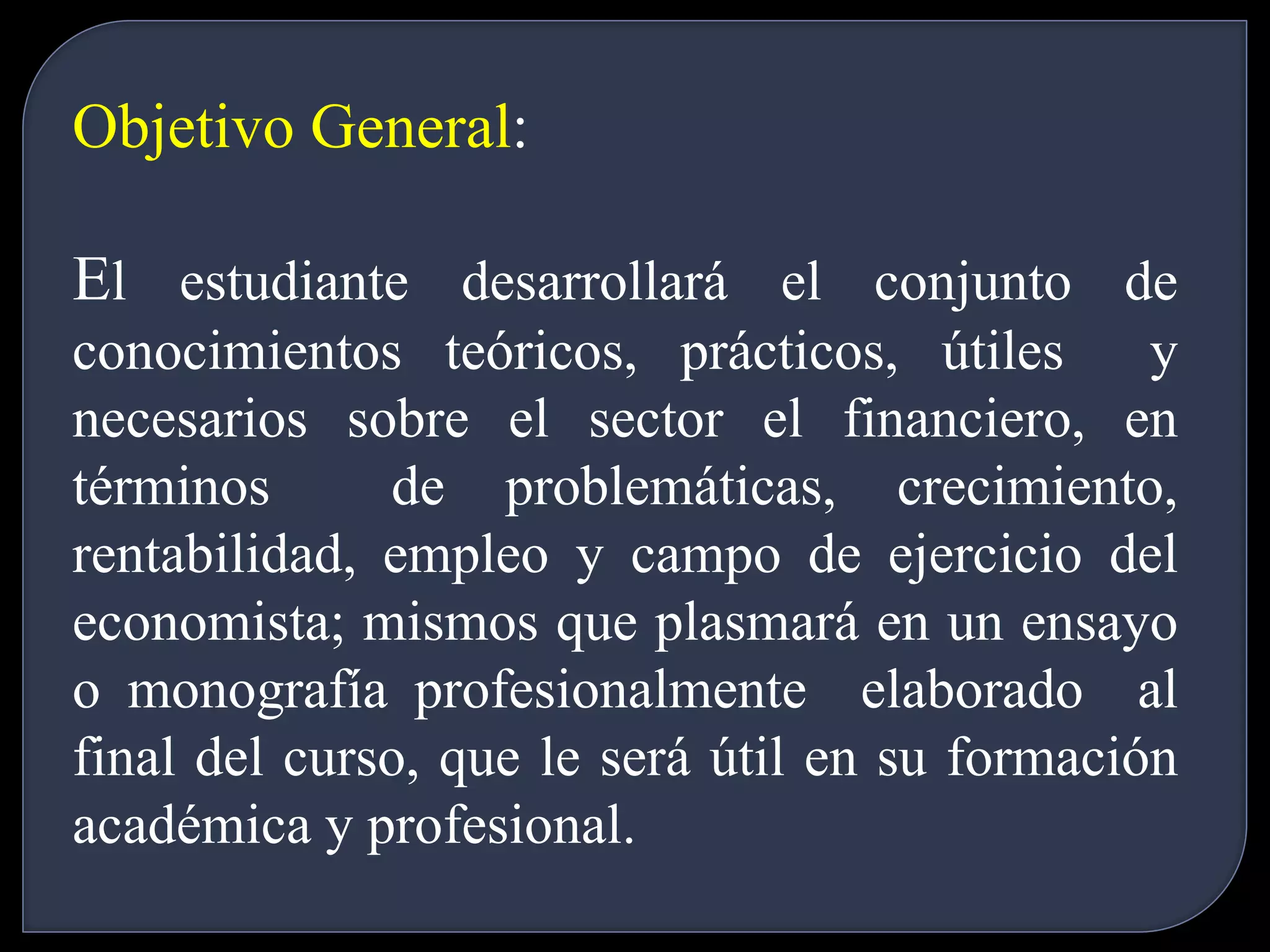 Objetivo General: 
El estudiante desarrollará el conjunto de 
conocimientos teóricos, prácticos, útiles y 
necesarios sobre el sector el financiero, en 
términos de problemáticas, crecimiento, 
rentabilidad, empleo y campo de ejercicio del 
economista; mismos que plasmará en un ensayo 
o monografía profesionalmente elaborado al 
final del curso, que le será útil en su formación 
académica y profesional. 
 