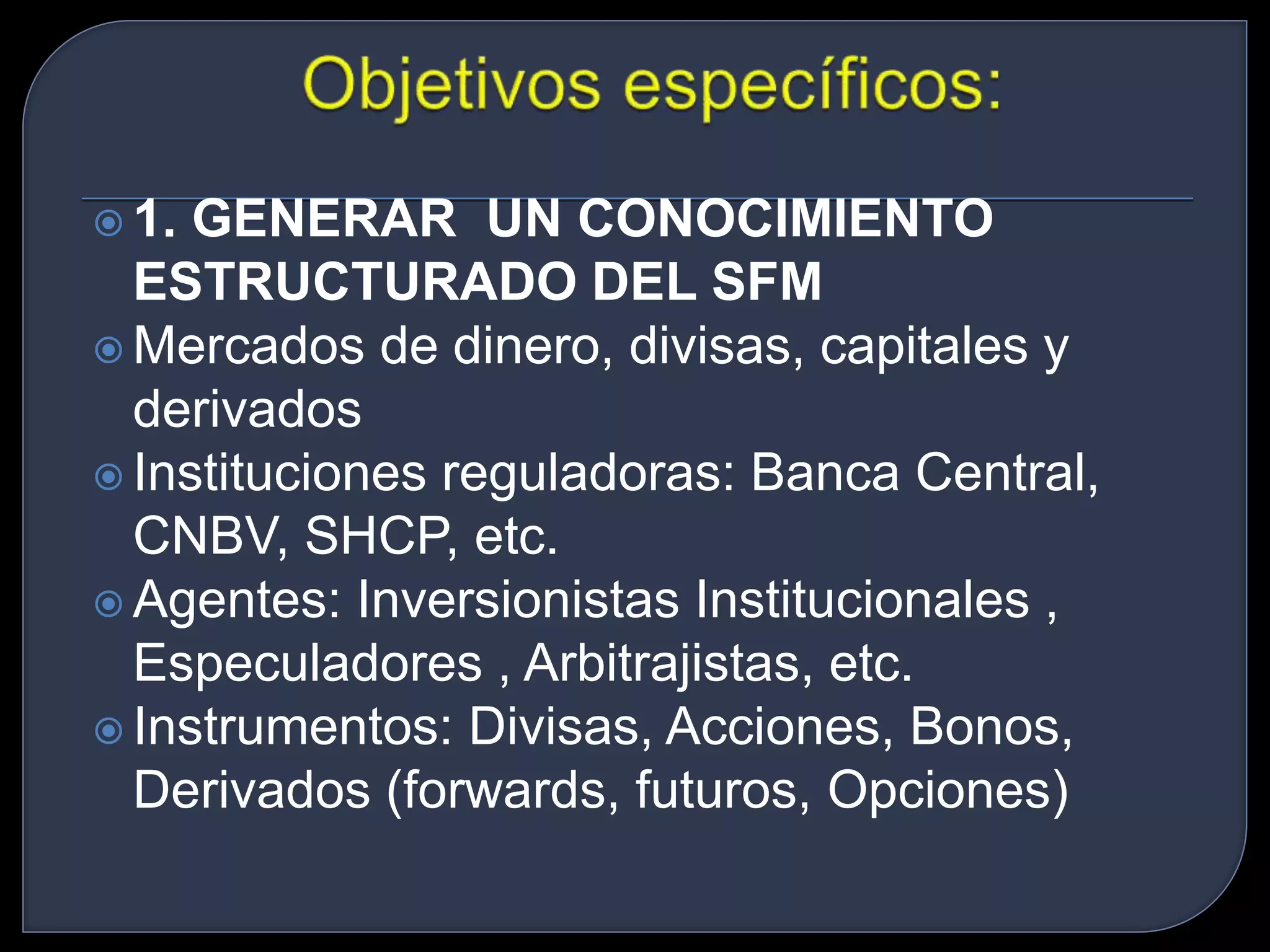  1. GENERAR UN CONOCIMIENTO 
ESTRUCTURADO DEL SFM 
 Mercados de dinero, divisas, capitales y 
derivados 
 Instituciones reguladoras: Banca Central, 
CNBV, SHCP, etc. 
Agentes: Inversionistas Institucionales , 
Especuladores , Arbitrajistas, etc. 
 Instrumentos: Divisas, Acciones, Bonos, 
Derivados (forwards, futuros, Opciones) 
 