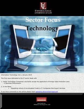 UNIVERSAL LEGAL
                                                  ATTORNEYS AT LAW




                Sector Focus 
                Technology 
                    




Information Technology Vol.1, January 2010

This first issue dedicated to the IT sector deals with

1. Indian Technology Companies voluntarily accept the application of Foreign Data Protection Laws
   – A Business Phenomenon

2. In the News
              Expediting refund of Accumulated Credit to IT Companies that Export Services

If you have comments to this article please reach sameena.c@universal-legal.com




                                                          www.chugh.com
                                                 Affiliated to The Chugh Firm, USA
 