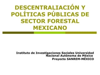 DESCENTRALIACIÓN Y POLÍTICAS PÚBLICAS DE SECTOR FORESTAL MEXICANO Instituto de Investigaciones Sociales Universidad Nacional Autónoma de México  Proyecto SANREM-MÉXICO 