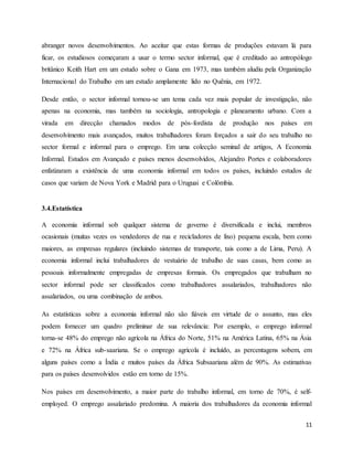 11
abranger novos desenvolvimentos. Ao aceitar que estas formas de produções estavam lá para
ficar, os estudiosos começaram a usar o termo sector informal, que é creditado ao antropólogo
britânico Keith Hart em um estudo sobre o Gana em 1973, mas também aludiu pela Organização
Internacional do Trabalho em um estudo amplamente lido no Quênia, em 1972.
Desde então, o sector informal tornou-se um tema cada vez mais popular de investigação, não
apenas na economia, mas também na sociologia, antropologia e planeamento urbano. Com a
virada em direcção chamados modos de pós-fordista de produção nos países em
desenvolvimento mais avançados, muitos trabalhadores foram forçados a sair do seu trabalho no
sector formal e informal para o emprego. Em uma colecção seminal de artigos, A Economia
Informal. Estudos em Avançado e países menos desenvolvidos, Alejandro Portes e colaboradores
enfatizaram a existência de uma economia informal em todos os países, incluindo estudos de
casos que variam de Nova York e Madrid para o Uruguai e Colômbia.
3.4.Estatística
A economia informal sob qualquer sistema de governo é diversificada e inclui, membros
ocasionais (muitas vezes os vendedores de rua e recicladores de lixo) pequena escala, bem como
maiores, as empresas regulares (incluindo sistemas de transporte, tais como a de Lima, Peru). A
economia informal inclui trabalhadores de vestuário de trabalho de suas casas, bem como as
pessoais informalmente empregadas de empresas formais. Os empregados que trabalham no
sector informal pode ser classificados como trabalhadores assalariados, trabalhadores não
assalariados, ou uma combinação de ambos.
As estatísticas sobre a economia informal não são fiáveis em virtude de o assunto, mas eles
podem fornecer um quadro preliminar de sua relevância: Por exemplo, o emprego informal
torna-se 48% do emprego não agrícola na África do Norte, 51% na América Latina, 65% na Ásia
e 72% na África sub-saariana. Se o emprego agrícola é incluído, as percentagens sobem, em
alguns países como a Índia e muitos países da África Subsaariana além de 90%. As estimativas
para os países desenvolvidos estão em torno de 15%.
Nos países em desenvolvimento, a maior parte do trabalho informal, em torno de 70%, é self-
employed. O emprego assalariado predomina. A maioria dos trabalhadores da economia informal
 
