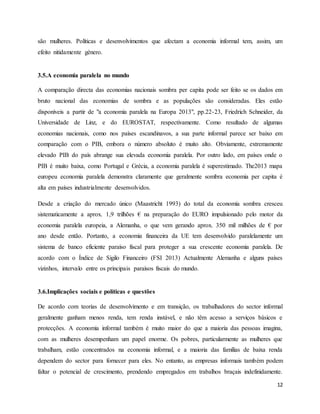 12
são mulheres. Políticas e desenvolvimentos que afectam a economia informal tem, assim, um
efeito nitidamente género.
3.5.A economia paralela no mundo
A comparação directa das economias nacionais sombra per capita pode ser feito se os dados em
bruto nacional das economias de sombra e as populações são consideradas. Eles estão
disponíveis a partir de "a economia paralela na Europa 2013", pp.22-23, Friedrich Schneider, da
Universidade de Linz, e do EUROSTAT, respectivamente. Como resultado de algumas
economias nacionais, como nos países escandinavos, a sua parte informal parece ser baixo em
comparação com o PIB, embora o número absoluto é muito alto. Obviamente, extremamente
elevado PIB do país abrange sua elevada economia paralela. Por outro lado, em países onde o
PIB é muito baixa, como Portugal e Grécia, a economia paralela é superestimado. The2013 mapa
europeu economia paralela demonstra claramente que geralmente sombra economia per capita é
alta em países industrialmente desenvolvidos.
Desde a criação do mercado único (Maastricht 1993) do total da economia sombra cresceu
sistematicamente a aprox. 1,9 trilhões € na preparação do EURO impulsionado pelo motor da
economia paralela europeia, a Alemanha, o que vem gerando aprox. 350 mil milhões de € por
ano desde então. Portanto, a economia financeira da UE tem desenvolvido paralelamente um
sistema de banco eficiente paraíso fiscal para proteger a sua crescente economia paralela. De
acordo com o Índice de Sigilo Financeiro (FSI 2013) Actualmente Alemanha e alguns países
vizinhos, intervalo entre os principais paraísos fiscais do mundo.
3.6.Implicações sociais e políticas e questões
De acordo com teorias de desenvolvimento e em transição, os trabalhadores do sector informal
geralmente ganham menos renda, tem renda instável, e não têm acesso a serviços básicos e
protecções. A economia informal também é muito maior do que a maioria das pessoas imagina,
com as mulheres desempenham um papel enorme. Os pobres, particularmente as mulheres que
trabalham, estão concentrados na economia informal, e a maioria das famílias de baixa renda
dependem do sector para fornecer para eles. No entanto, as empresas informais também podem
faltar o potencial de crescimento, prendendo empregados em trabalhos braçais indefinidamente.
 