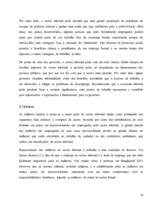 13
Por outro lado, o sector informal pode permitir que uma grande proporção da população de
escapar da pobreza extrema e ganhar uma renda que seja satisfatório para a sobrevivência. Além
disso, nos países desenvolvidos, algumas pessoas que estão formalmente empregados podem
optar por realizar parte de seu trabalho fora da economia formal, exactamente porque ele
oferece-lhes mais vantagens. Isso é chamado de 'clandestino'. Elas derivam de protecção social,
pensões e benefícios criança e semelhantes, de seu emprego formal, e ao mesmo tempo têm
impostos e outras vantagens de trabalhar ao lado.
Do ponto de vista dos governos, o sector informal pode criar um ciclo vicioso. Sendo incapaz de
recolher impostos do sector informal, o governo pode ser prejudicado no financiamento dos
serviços públicos, que por sua vez faz com que o sector mais atraente. Por outro lado, alguns
governos visualizar informalidade como um benefício, permitindo que o excesso de trabalho a
ser absorvido, e mitigar os problemas de desemprego. Reconhecendo que a economia informal
pode produzir bens e serviços significativos, criar postos de trabalho necessários e contribuir
para importações e exportações é fundamental para os governos.
3.7.Género
As mulheres tendem a tornar-se a maior parte do sector informal, muitas vezes terminando nos
segmentos mais erráticos e corruptos do sector. Sessenta por cento dos trabalhadores do sexo
feminino em países em desenvolvimento são empregados pelo sector informal. A grande maioria
das mulheres são empregadas de suas casas (provavelmente devido ao grande número de
mulheres que estão envolvidos no trabalho de cuidado) ou são vendedores ambulantes, que
ambos são classificados no sector informal.
Representação das mulheres no sector informal é atribuída a uma variedade de factores. Um
desses factores é o fato de que o emprego no sector informal é a fonte de emprego que são mais
facilmente disponíveis para as mulheres. Um estudo sobre a pobreza em Bangladesh 2011
observou que as normas culturais, reclusão religiosa, e o analfabetismo entre as mulheres em
muitos países em desenvolvimento, juntamente com um maior compromisso com as
responsabilidades familiares, impedir as mulheres de entrar no sector formal.
 