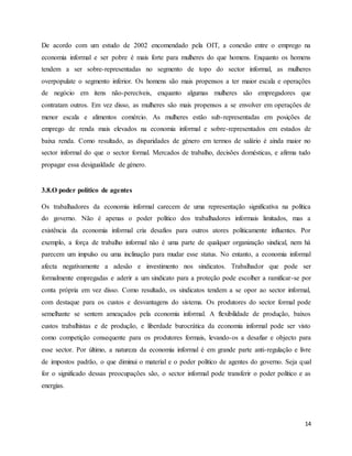 14
De acordo com um estudo de 2002 encomendado pela OIT, a conexão entre o emprego na
economia informal e ser pobre é mais forte para mulheres do que homens. Enquanto os homens
tendem a ser sobre-representadas no segmento de topo do sector informal, as mulheres
overpopulate o segmento inferior. Os homens são mais propensos a ter maior escala e operações
de negócio em itens não-perecíveis, enquanto algumas mulheres são empregadores que
contratam outros. Em vez disso, as mulheres são mais propensos a se envolver em operações de
menor escala e alimentos comércio. As mulheres estão sub-representadas em posições de
emprego de renda mais elevados na economia informal e sobre-representados em estados de
baixa renda. Como resultado, as disparidades de género em termos de salário é ainda maior no
sector informal do que o sector formal. Mercados de trabalho, decisões domésticas, e afirma tudo
propagar essa desigualdade de género.
3.8.O poder político de agentes
Os trabalhadores da economia informal carecem de uma representação significativa na política
do governo. Não é apenas o poder político dos trabalhadores informais limitados, mas a
existência da economia informal cria desafios para outros atores politicamente influentes. Por
exemplo, a força de trabalho informal não é uma parte de qualquer organização sindical, nem há
parecem um impulso ou uma inclinação para mudar esse status. No entanto, a economia informal
afecta negativamente a adesão e investimento nos sindicatos. Trabalhador que pode ser
formalmente empregadas e aderir a um sindicato para a proteção pode escolher a ramificar-se por
conta própria em vez disso. Como resultado, os sindicatos tendem a se opor ao sector informal,
com destaque para os custos e desvantagens do sistema. Os produtores do sector formal pode
semelhante se sentem ameaçados pela economia informal. A flexibilidade de produção, baixos
custos trabalhistas e de produção, e liberdade burocrática da economia informal pode ser visto
como competição consequente para os produtores formais, levando-os a desafiar e objecto para
esse sector. Por último, a natureza da economia informal é em grande parte anti-regulação e livre
de impostos padrão, o que diminui o material e o poder político de agentes do governo. Seja qual
for o significado dessas preocupações são, o sector informal pode transferir o poder político e as
energias.
 