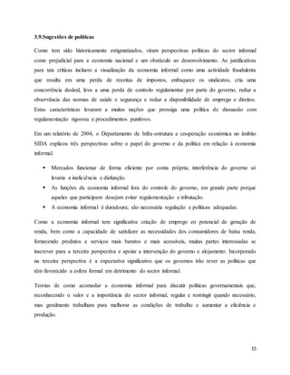 15
3.9.Sugestões de políticas
Como tem sido historicamente estigmatizados, viram perspectivas políticas do sector informal
como prejudicial para a economia nacional e um obstáculo ao desenvolvimento. As justificativas
para tais críticas incluem a visualização da economia informal como uma actividade fraudulenta
que resulta em uma perda de receitas de impostos, enfraquece os sindicatos, cria uma
concorrência desleal, leva a uma perda de controlo regulamentar por parte do governo, reduz a
observância das normas de saúde e segurança e reduz a disponibilidade de emprego e direitos.
Estas características levaram a muitas nações que prossiga uma política de dissuasão com
regulamentação rigorosa e procedimentos punitivos.
Em um relatório de 2004, o Departamento de Infra-estrutura e cooperação económica no âmbito
SIDA explicou três perspectivas sobre o papel do governo e da política em relação à economia
informal.
 Mercados funcionar de forma eficiente por conta própria; interferência do governo só
levaria a ineficiência e disfunção.
 As funções da economia informal fora do controle do governo, em grande parte porque
aqueles que participam desejam evitar regulamentação e tributação.
 A economia informal é duradoura; são necessária regulação e políticas adequadas.
Como a economia informal tem significativa criação de emprego eo potencial de geração de
renda, bem como a capacidade de satisfazer as necessidades dos consumidores de baixa renda,
fornecendo produtos e serviços mais baratos e mais acessíveis, muitas partes interessadas se
inscrever para a terceira perspectiva e apoiar a intervenção do governo e alojamento. Incorporado
na terceira perspectiva é a expectativa significativo que os governos irão rever as políticas que
têm favorecido a esfera formal em detrimento do sector informal.
Teorias de como acomodar a economia informal para discutir políticas governamentais que,
reconhecendo o valor e a importância do sector informal, regular e restringir quando necessário,
mas geralmente trabalham para melhorar as condições de trabalho e aumentar a eficiência e
produção.
 
