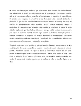 16
O desafio para intervenções políticas é que existe tantos tipos diferentes de trabalho informal;
uma solução teria de prever uma gama diversificada de circunstâncias. Uma possível estratégia
seria a de proporcionar melhores protecções e benefícios para os jogadores do sector informal.
No entanto, esses programas poderiam levar a uma desconexão entre o mercado de trabalho e
protecções, o que não seria realmente melhorar as condições informais de emprego. Em 2014 um
relatório de acompanhamento venda ambulante, WIEGO sugeriu planeadores urbanos e
estrategistas de desenvolvimento económico local estudar a capacidade de carga de áreas
utilizadas regularmente por trabalhadores informais e entregar a infra-estrutura urbana necessária
para apoiar a economia informal, incluindo água corrente e banheiros, iluminação pública e
regulares electricidade, e adequadas de abrigo e instalações de armazenamento. Esse estudo
também chamado pelos direitos legais básicos e protecções para os trabalhadores informais, tais
como as práticas de licenciamento e autorizações apropriadas.
Um debate político em curso considera o valor de incentivos fiscais do governo para os serviços
domésticos, tais limpeza e manutenção do lar, com o objectivo de reduzir o impacto da economia
paralela. Actualmente sistemas em vigor na Suécia e Francewhich oferecem 50 por cento
quebras de impostos para serviços de limpeza doméstica. Também houve debate no Reino Unido
sobre a introdução de um esquema semelhante, com potencialmente grandes economias para
famílias de classe média e maior incentivo para as mulheres a voltar ao trabalho depois de ter
filhos.
 