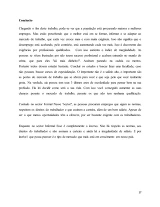 17
Conclusão
Chegando o fim deste trabalho, pode-se ver que a população está procurando maiores e melhores
empregos. Mas estão percebendo que o melhor está em se formar, informar e se adaptar ao
mercado de trabalho, que cada vez cresce mais e com muita exigência. Isso não significa que o
desemprego está acabando, pelo contrário, está aumentando cada vez mais. Isso é decorrente das
exigências por profissionais qualificados. Com isso aumenta o índice de marginalidade. As
pessoas se vêem frustradas por não terem sucesso profissional e acabam entrando no mundo do
crime, que para eles "dá mais dinheiro!". Acabam parando na cadeia ou mortos.
Portanto todos devem estudar bastante. Concluir os estudos e buscar fazer uma faculdade, caso
não possam, buscar cursos de especialização. O importante não é o salário alto, o importante são
as portas do mercado de trabalho que se abrem para você e que seja pelo que você realmente
gosta. Na verdade, aia pessoa tem seus 3 últimos anos de escolaridade para pensar bem na sua
profissão. Ela irá decidir como será a sua vida. Com isso você conseguirá aumentar as suas
chances perante o mercado de trabalho, perante os que não tem nenhuma qualificação.
Contudo no sector Formal Nesse "sector", as pessoas procuram empregos que sigam as normas,
respeitem os direitos do trabalhador e que assinem a carteira, além de um bom salário. Apesar de
ser o que menos oportunidades têm a oferecer, por ser bastante exigente com os trabalhadores.
Enquanto no sector Informal Esse é completamente o inverso. Não há respeito as normas, aos
direitos do trabalhador e não assinam a carteira e ainda há a irregularidade de salário. E por
incrível que possa parecer é o tipo de mercado que mais está em crescimento em nosso país.
 