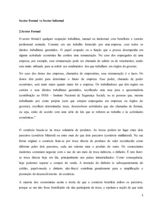 5
Sector Formal vs Sector Informal
2.Sector Formal
O sector formal é qualquer ocupação trabalhista, manual ou intelectual, com benefícios e carteira
profissional assinada. Consiste em um trabalho fornecido por uma empresa, com todos os
direitos trabalhistas garantidos. O papel ocupado ou a função que a pessoa desempenha em
alguma actividade económica lhe confere uma remuneração. No caso dos empregados de uma
empresa, por exemplo, essa remuneração pode ser chamada de salário ou de vencimentos, sendo
esta muito utilizada para se referir aos rendimentos dos que trabalham em órgãos do governo.
No caso dos donos das empresas, chamados de empresários, essa remuneração é o lucro. Os
donos têm poder para determinar o futuro da empresa. Esse poder, chamado de poder
económico, será tanto maior quanto maior for a empresa. Os trabalhadores que têm registo em
carteira e seus direitos trabalhistas garantidos, recolhendo uma taxa para a aposentadoria
(contribuição ao INSS - Instituto Nacional de Segurança Social), ou as pessoas que, mesmo
trabalhando por conta própria (sem que estejam empregadas em empresas ou órgãos do
governo), recolhem determinadas taxas, desenvolvem actividades que são chamadas de formais,
ou seja, estão de acordo com uma série de leis que se referem ao trabalho e às actividades
económicas."
O comércio baseia-se na troca voluntária de produtos. As trocas podem ter lugar entre dois
parceiros (comércio bilateral) ou entre mais do que dois parceiros (comércio multilateral). Na sua
forma original, o comércio fazia-se por troca directa de produtos de valor reconhecido como
diferente pelos dois parceiros, cada um valoriza mais o produto do outro. Os comerciantes
modernos costumam negociar com o uso de um meio de troca indirecta, o dinheiro. É raro fazer-
se troca directa hoje em dia, principalmente nos países industrializados. Como consequência,
hoje podemos separar a compra da venda. A invenção do dinheiro (e subsequentemente do
crédito, papel-moeda e dinheiro não-físico) contribuiu grandemente para a simplificação e
promoção do desenvolvimento do comércio.
A maioria dos economistas aceita a teoria de que o comércio beneficia ambos os parceiros,
porque se um não fosse beneficiado ele não participaria da troca, e rejeitam a noção de que toda
 