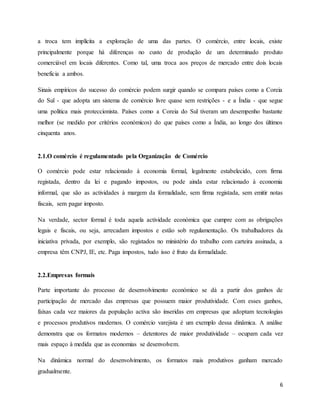 6
a troca tem implícita a exploração de uma das partes. O comércio, entre locais, existe
principalmente porque há diferenças no custo de produção de um determinado produto
comerciável em locais diferentes. Como tal, uma troca aos preços de mercado entre dois locais
beneficia a ambos.
Sinais empíricos do sucesso do comércio podem surgir quando se compara países como a Coreia
do Sul - que adopta um sistema de comércio livre quase sem restrições - e a Índia - que segue
uma política mais proteccionista. Países como a Coreia do Sul tiveram um desempenho bastante
melhor (se medido por critérios económicos) do que países como a Índia, ao longo dos últimos
cinquenta anos.
2.1.O comércio é regulamentado pela Organização de Comércio
O comércio pode estar relacionado à economia formal, legalmente estabelecido, com firma
registada, dentro da lei e pagando impostos, ou pode ainda estar relacionado à economia
informal, que são as actividades à margem da formalidade, sem firma registada, sem emitir notas
fiscais, sem pagar imposto.
Na verdade, sector formal é toda aquela actividade económica que cumpre com as obrigações
legais e fiscais, ou seja, arrecadam impostos e estão sob regulamentação. Os trabalhadores da
iniciativa privada, por exemplo, são registados no ministério do trabalho com carteira assinada, a
empresa têm CNPJ, IE, etc. Paga impostos, tudo isso é fruto da formalidade.
2.2.Empresas formais
Parte importante do processo de desenvolvimento económico se dá a partir dos ganhos de
participação de mercado das empresas que possuem maior produtividade. Com esses ganhos,
faixas cada vez maiores da população activa são inseridas em empresas que adoptam tecnologias
e processos produtivos modernos. O comércio varejista é um exemplo dessa dinâmica. A análise
demonstra que os formatos modernos – detentores de maior produtividade – ocupam cada vez
mais espaço à medida que as economias se desenvolvem.
Na dinâmica normal do desenvolvimento, os formatos mais produtivos ganham mercado
gradualmente.
 