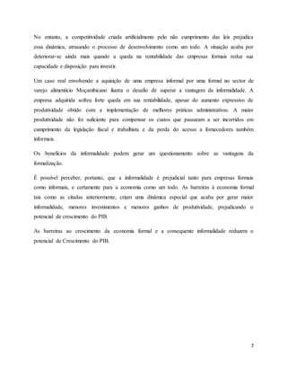 7
No entanto, a competitividade criada artificialmente pelo não cumprimento das leis prejudica
essa dinâmica, atrasando o processo de desenvolvimento como um todo. A situação acaba por
deteriorar-se ainda mais quando a queda na rentabilidade das empresas formais reduz sua
capacidade e disposição para investir.
Um caso real envolvendo a aquisição de uma empresa informal por uma formal no sector de
varejo alimentício Moçambicano ilustra o desafio de superar a vantagem da informalidade. A
empresa adquirida sofreu forte queda em sua rentabilidade, apesar do aumento expressivo de
produtividade obtido com a implementação de melhores práticas administrativas. A maior
produtividade não foi suficiente para compensar os custos que passaram a ser incorridos em
cumprimento da legislação fiscal e trabalhista e da perda do acesso a fornecedores também
informais.
Os benefícios da informalidade podem gerar um questionamento sobre as vantagens da
formalização.
É possível perceber, portanto, que a informalidade é prejudicial tanto para empresas formais
como informais, e certamente para a economia como um todo. As barreiras à economia formal
tais como as citadas anteriormente, criam uma dinâmica especial que acaba por gerar maior
informalidade, menores investimentos e menores ganhos de produtividade, prejudicando o
potencial de crescimento do PIB.
As barreiras ao crescimento da economia formal e a consequente informalidade reduzem o
potencial de Crescimento do PIB.
 
