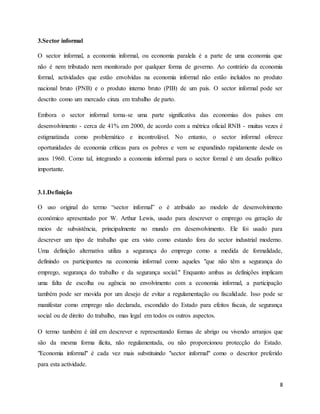 8
3.Sector informal
O sector informal, a economia informal, ou economia paralela é a parte de uma economia que
não é nem tributado nem monitorado por qualquer forma de governo. Ao contrário da economia
formal, actividades que estão envolvidas na economia informal não estão incluídos no produto
nacional bruto (PNB) e o produto interno bruto (PIB) de um país. O sector informal pode ser
descrito como um mercado cinza em trabalho de parto.
Embora o sector informal torna-se uma parte significativa das economias dos países em
desenvolvimento - cerca de 41% em 2000, de acordo com a métrica oficial RNB - muitas vezes é
estigmatizada como problemático e incontrolável. No entanto, o sector informal oferece
oportunidades de economia críticas para os pobres e vem se expandindo rapidamente desde os
anos 1960. Como tal, integrando a economia informal para o sector formal é um desafio político
importante.
3.1.Definição
O uso original do termo “sector informal” o é atribuído ao modelo de desenvolvimento
económico apresentado por W. Arthur Lewis, usado para descrever o emprego ou geração de
meios de subsistência, principalmente no mundo em desenvolvimento. Ele foi usado para
descrever um tipo de trabalho que era visto como estando fora do sector industrial moderno.
Uma definição alternativa utiliza a segurança do emprego como a medida de formalidade,
definindo os participantes na economia informal como aqueles "que não têm a segurança do
emprego, segurança do trabalho e da segurança social." Enquanto ambas as definições implicam
uma falta de escolha ou agência no envolvimento com a economia informal, a participação
também pode ser movida por um desejo de evitar a regulamentação ou fiscalidade. Isso pode se
manifestar como emprego não declarada, escondido do Estado para efeitos fiscais, de segurança
social ou de direito do trabalho, mas legal em todos os outros aspectos.
O termo também é útil em descrever e representando formas de abrigo ou vivendo arranjos que
são da mesma forma ilícita, não regulamentada, ou não proporcionou protecção do Estado.
"Economia informal" é cada vez mais substituindo "sector informal" como o descritor preferido
para esta actividade.
 