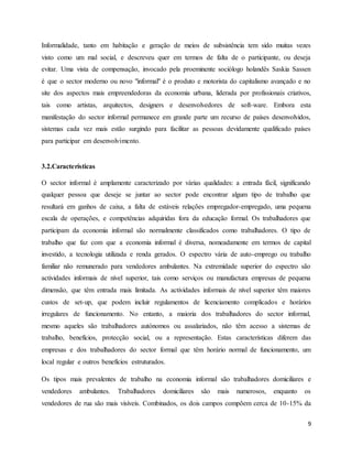 9
Informalidade, tanto em habitação e geração de meios de subsistência tem sido muitas vezes
visto como um mal social, e descreveu quer em termos de falta de o participante, ou deseja
evitar. Uma vista de compensação, invocado pela proeminente sociólogo holandês Saskia Sassen
é que o sector moderno ou novo "informal" é o produto e motorista do capitalismo avançado e no
site dos aspectos mais empreendedoras da economia urbana, liderada por profissionais criativos,
tais como artistas, arquitectos, designers e desenvolvedores de soft-ware. Embora esta
manifestação do sector informal permanece em grande parte um recurso de países desenvolvidos,
sistemas cada vez mais estão surgindo para facilitar as pessoas devidamente qualificado países
para participar em desenvolvimento.
3.2.Características
O sector informal é amplamente caracterizado por várias qualidades: a entrada fácil, significando
qualquer pessoa que deseje se juntar ao sector pode encontrar algum tipo de trabalho que
resultará em ganhos de caixa, a falta de estáveis relações empregador-empregado, uma pequena
escala de operações, e competências adquiridas fora da educação formal. Os trabalhadores que
participam da economia informal são normalmente classificados como trabalhadores. O tipo de
trabalho que faz com que a economia informal é diversa, nomeadamente em termos de capital
investido, a tecnologia utilizada e renda gerados. O espectro vária de auto-emprego ou trabalho
familiar não remunerado para vendedores ambulantes. Na extremidade superior do espectro são
actividades informais de nível superior, tais como serviços ou manufactura empresas de pequena
dimensão, que têm entrada mais limitada. As actividades informais de nível superior têm maiores
custos de set-up, que podem incluir regulamentos de licenciamento complicados e horários
irregulares de funcionamento. No entanto, a maioria dos trabalhadores do sector informal,
mesmo aqueles são trabalhadores autónomos ou assalariados, não têm acesso a sistemas de
trabalho, benefícios, protecção social, ou a representação. Estas características diferem das
empresas e dos trabalhadores do sector formal que têm horário normal de funcionamento, um
local regular e outros benefícios estruturados.
Os tipos mais prevalentes de trabalho na economia informal são trabalhadores domiciliares e
vendedores ambulantes. Trabalhadores domiciliares são mais numerosos, enquanto os
vendedores de rua são mais visíveis. Combinados, os dois campos compõem cerca de 10-15% da
 
