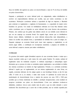 10
força de trabalho não-agrícola nos países em desenvolvimento e mais de 5% da força de trabalho
em países desenvolvidos.
Enquanto a participação no sector informal pode ser estigmatizada, muitos trabalhadores se
envolver em empreendimentos informais por escolha, seja por razões económicas ou não
económicas. Motivações económicas incluem a capacidade de fugir aos impostos, a liberdade
para contornar os regulamentos e exigências de licenciamento, e a capacidade de manter certos
benefícios do governo. Um estudo de trabalhadores informais em Costa Rica ilustrado outras
razões económicas para se hospedar no sector informal, bem como factores não-econômicos.
Primeiro, eles sentiram que iria ganhar mais dinheiro através de seu trabalho sector informal do
que em um emprego na economia formal. Em segundo lugar, mesmo que os trabalhadores
fizeram menos dinheiro, trabalhando no sector informal ofereceu-lhes mais independência, a
chance de escolher suas próprias horas, a oportunidade de trabalhar fora e perto de amigos, etc.
Enquanto empregos na economia formal pode trazer mais segurança e regularidade, ou até
mesmo pagar melhor, a combinação de recompensas monetárias e psíquicas de trabalhar no
sector informal comprova atraente para muitos trabalhadores.
3.3.Historial
Os governos têm tentado regular (formalizar) aspectos de suas economias durante o tempo que a
riqueza excedente existiu que é pelo menos tão cedo quanto Suméria. No entanto, nenhum tal
regulamento nunca foi totalmente exequível. A evidência arqueológica e antropológica sugere
fortemente que as pessoas de todas as sociedades ajustar regularmente a sua actividade no âmbito
dos sistemas económicos na tentativa de fugir regulamentos. Portanto, se a actividade económica
informal é aquela que vai regulamentada, em um sistema regulamentado de outra forma, em
seguida, economias informais são tão antigos quanto os seus homólogos formais, se não for mais
velho. O termo em si, no entanto, é muito mais recente. O optimismo da escola teoria da
modernização de desenvolvimento levou a maioria das pessoas nos anos 1950 e 1960 para
acreditar que as formas tradicionais de trabalho e produção desapareceriam, como resultado do
progresso económico nos países em desenvolvimento. Como esse optimismo revelaram-se
infundadas, estudiosos virou-se para estudar mais de perto o que era então chamado o sector
tradicional. Eles descobriram que o sector não só tinha persistido, mas na verdade expandiu para
 