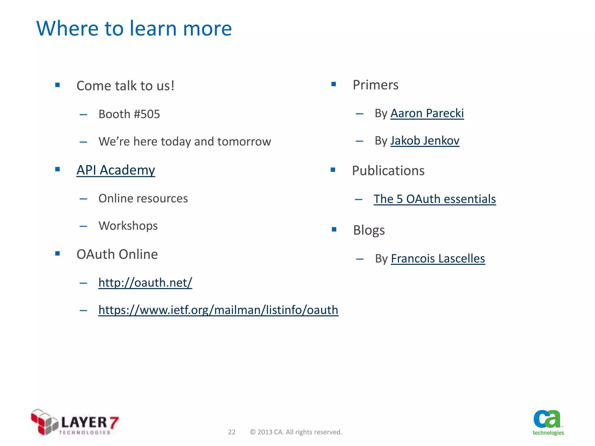 Where to learn more




Come talk to us!

Primers

– Booth #505
– We’re here today and tomorrow



– By Aaron Parecki

– By Jakob Jenkov



API Academy
– Online resources

– The 5 OAuth essentials

– Workshops



Publications



OAuth Online

Blogs
– By Francois Lascelles

– http://oauth.net/
– https://www.ietf.org/mailman/listinfo/oauth

22

© 2013 CA. All rights reserved.

 