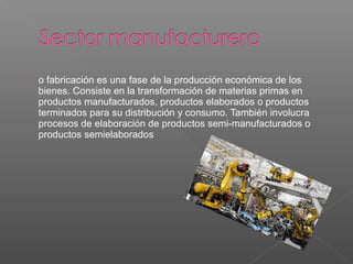  o fabricación es una fase de la producción económica de los
bienes. Consiste en la transformación de materias primas en
productos manufacturados, productos elaborados o productos
terminados para su distribución y consumo. También involucra
procesos de elaboración de productos semi-manufacturados o
productos semielaborados
 