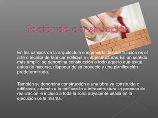  En los campos de la arquitectura e ingeniería, la construcción es el
arte o técnica de fabricar edificios e infraestructuras. En un sentido
más amplio, se denomina construcción a todo aquello que exige,
antes de hacerse, disponer de un proyecto y una planificación
predeterminada.
 También se denomina construcción a una obra ya construida o
edificada, además a la edificación o infraestructura en proceso de
realización, e incluso a toda la zona adyacente usada en la
ejecución de la misma.
 