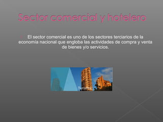  El sector comercial es uno de los sectores terciarios de la
economía nacional que engloba las actividades de compra y venta
de bienes y/o servicios.
 