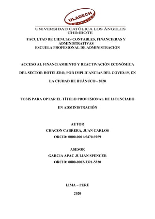 1
FACULTAD DE CIENCIAS CONTABLES, FINANCIERAS Y
ADMINISTRATIVAS
ESCUELA PROFESIONAL DE ADMINISTRACIÓN
ACCESO AL FINANCIAMIENTO Y REACTIVACIÓN ECONÓMICA
DEL SECTOR HOTELERO, POR IMPLICANCIAS DEL COVID-19, EN
LA CIUDAD DE HUÁNUCO - 2020
TESIS PARA OPTAR EL TÍTULO PROFESIONAL DE LICENCIADO
EN ADMINISTRACIÓN
AUTOR
CHACON CABRERA, JUAN CARLOS
ORCID: 0000-0001-5470-9259
ASESOR
GARCIA APAC JULIAN SPENCER
ORCID: 0000-0002-3321-5820
LIMA – PERÚ
2020
 