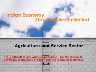 Indian Economy Opportunities Unlimited “ It is difficult to say what is impossible – for the dream of yesterday is the hope of today and the reality of tomorrow”  Agriculture and Service Sector 