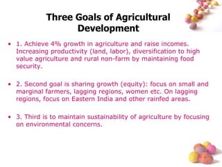 Three Goals of Agricultural Development 1. Achieve 4% growth in agriculture and raise incomes. Increasing productivity (land, labor), diversification to high value agriculture and rural non-farm by maintaining food security. 2. Second goal is sharing growth (equity): focus on small and marginal farmers, lagging regions, women etc. On lagging regions, focus on Eastern India and other rainfed areas. 3. Third is to maintain sustainability of agriculture by focusing on environmental concerns. 