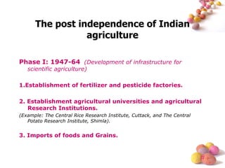 The post independence of Indian agriculture Phase I: 1947-64   (Development of infrastructure for scientific agriculture) 1.Establishment of fertilizer and pesticide factories. 2. Establishment agricultural universities and agricultural Research Institutions. (Example: The Central Rice Research Institute, Cuttack, and The Central Potato Research Institute, Shimla). 3. Imports of foods and Grains. 