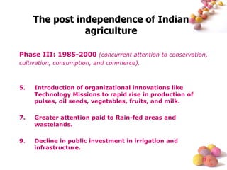 Phase III: 1985-2000   (concurrent attention to conservation, cultivation, consumption, and commerce). Introduction of organizational innovations like Technology Missions to rapid rise in production of pulses, oil seeds, vegetables, fruits, and milk. Greater attention paid to Rain-fed areas and wastelands. Decline in public investment in irrigation and infrastructure. The post independence of Indian agriculture 