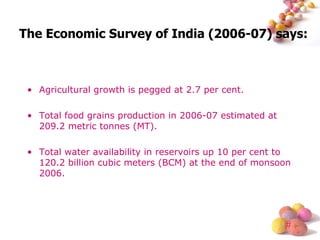 Agricultural growth is pegged at 2.7 per cent. Total food grains production in 2006-07 estimated at 209.2 metric tonnes (MT). Total water availability in reservoirs up 10 per cent to 120.2 billion cubic meters (BCM) at the end of monsoon 2006. The Economic Survey of India (2006-07) says: 