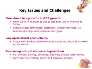 Key Issues and Challenges Slow down in agricultural GDP growth From 3.5% in mid-80s to 90s to less than 2% in mid-90s to 2000s,  Poorest states (MP,Orissa, Rajathan), growth less than 1% Lead to widening rural-urban income gaps. Low agricultural productivity. Crop yields are low relative to other countries, disparity in yields across states. Increasing natural resource degradation Soil erosion, salinity, alkalinity, declining ground water levels. Partly due to fertilizer, power and irrigation policies. 